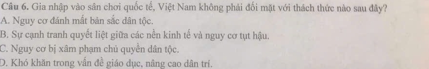 Gia nhập vào sân chơi quốc tế, Việt Nam không phải đối mặt với thách thức nào sau đây?
A. Nguy cơ đánh mất bản sắc dân tộc.
B. Sự cạnh tranh quyết liệt giữa các nền kinh tế và nguy cơ tụt hậu.
C. Nguy cơ bị xâm phạm chủ quyền dân tộc.
D. Khó khăn trong vấn đề giáo dục, nâng cao dân trí.