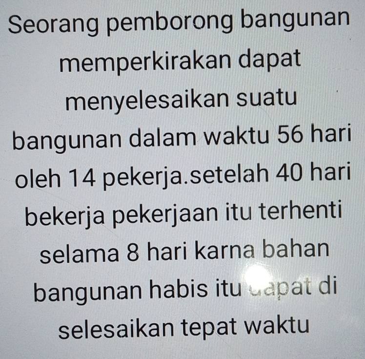 Seorang pemborong bangunan 
memperkirakan dapat 
menyelesaikan suatu 
bangunan dalam waktu 56 hari 
oleh 14 pekerja.setelah 40 hari 
bekerja pekerjaan itu terhenti 
selama 8 hari karna bahan 
bangunan habis itu capat di 
selesaikan tepat waktu