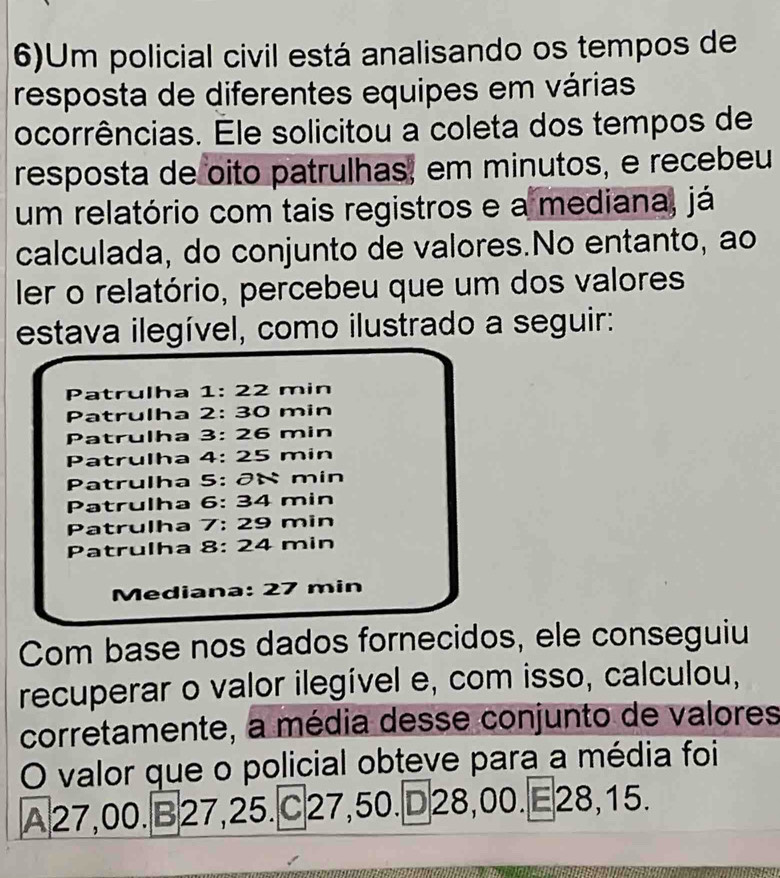 6)Um policial civil está analisando os tempos de
resposta de diferentes equipes em várias
ocorrências. Éle solicitou a coleta dos tempos de
resposta de oito patrulhas, em minutos, e recebeu
um relatório com tais registros e a mediana, já
calculada, do conjunto de valores.No entanto, ao
ler o relatório, percebeu que um dos valores
estava ilegível, como ilustrado a seguir:
Patrulha 1: 22 min
Patrulha 2: 30 min
Patrulha 3: 26 min
Patrulha 4: 25 min
Patrulha 5: ð× min
Patrulha 6: 34 min
Patrulha 7: 29 min
Patrulha 8: 24 min
Mediana: 27 min
Com base nos dados fornecidos, ele conseguiu
recuperar o valor ilegível e, com isso, calculou,
corretamente, a média desse conjunto de valores
O valor que o policial obteve para a média foi
A27,00. B27,25. C27, 50. D28,00.E28, 15.