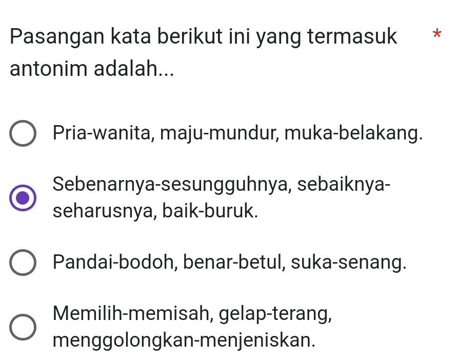 Pasangan kata berikut ini yang termasuk *
antonim adalah...
Pria-wanita, maju-mundur, muka-belakang.
Sebenarnya-sesungguhnya, sebaiknya-
seharusnya, baik-buruk.
Pandai-bodoh, benar-betul, suka-senang.
Memilih-memisah, gelap-terang,
menggolongkan-menjeniskan.