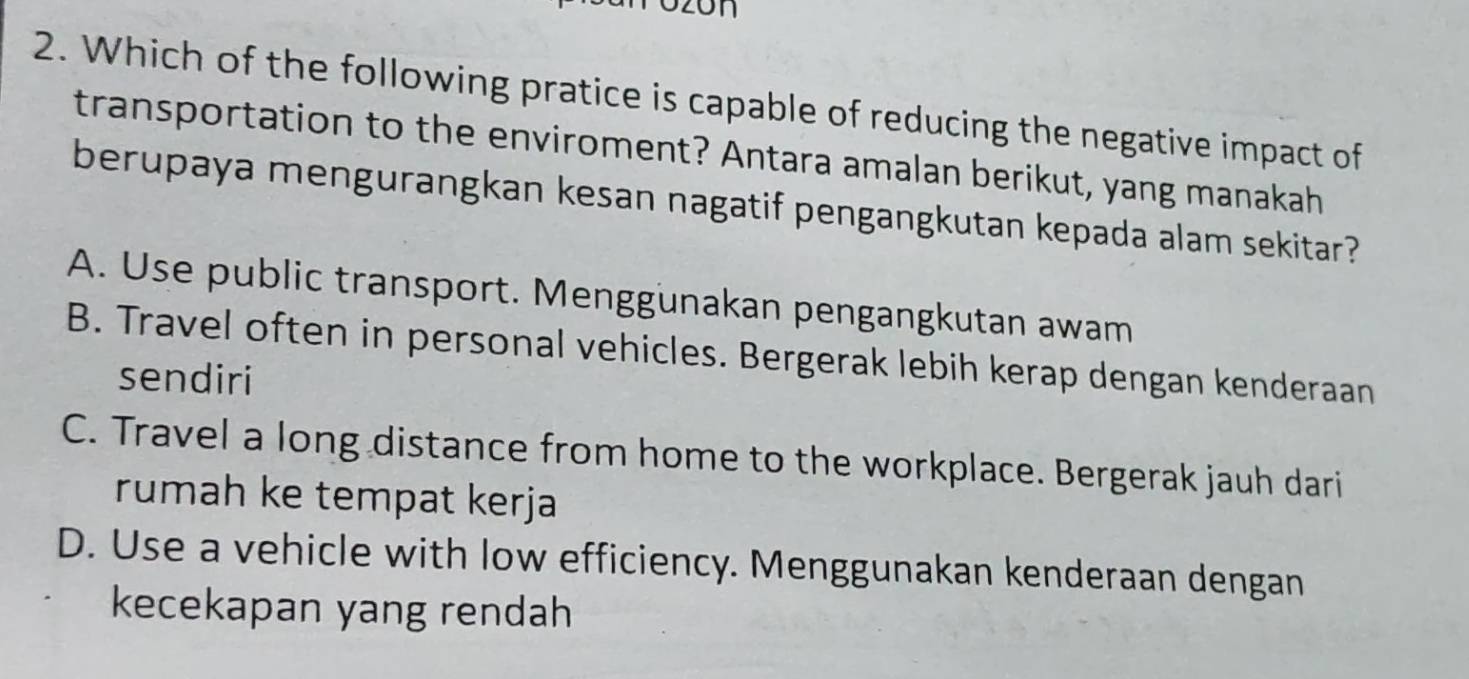 Which of the following pratice is capable of reducing the negative impact of
transportation to the enviroment? Antara amalan berikut, yang manakah
berupaya mengurangkan kesan nagatif pengangkutan kepada alam sekitar?
A. Use public transport. Menggunakan pengangkutan awam
B. Travel often in personal vehicles. Bergerak lebih kerap dengan kenderaan
sendiri
C. Travel a long distance from home to the workplace. Bergerak jauh dari
rumah ke tempat kerja
D. Use a vehicle with low efficiency. Menggunakan kenderaan dengan
kecekapan yang rendah