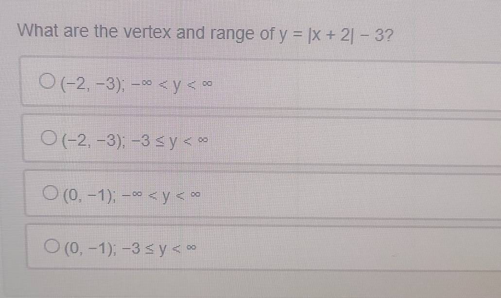 What are the vertex and range of y=|x+2|-3 ?
(-2,-3); -∈fty
(-2,-3);-3≤ y
(0,-1); -∈fty
(0,-1); -3≤ y