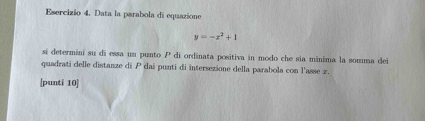 Data la parabola di equazione
y=-x^2+1
si determini su di essa un punto P di ordinata positiva in modo che sia minima la somma dei 
quadrati delle distanze di P dai punti di intersezione della parabola con l’asse x. 
[punti 10]