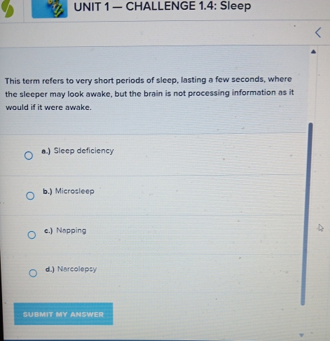 — CHALLENGE 1.4: Sleep
This term refers to very short periods of sleep, lasting a few seconds, where
the sleeper may look awake, but the brain is not processing information as it
would if it were awake.
a.) Sleep deficiency
b.) Microsleep
c.) Napping
d.) Narcolepsy
SUBMIT MY ANSWER