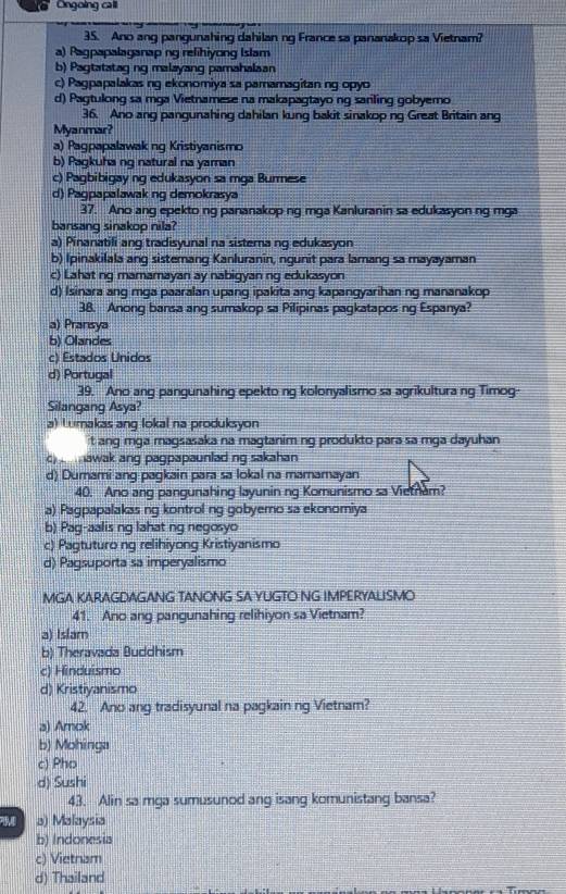 Ongoing call
35. Ano ang pangunahing dahilan ng France sa pananakop sa Vietnam?
a) Pagpapalaganap ng refihiyong Islam
b) Pagtatatag ng malayang pamahalaan
c) Pagpapalakas ng ekonomiya sa pamamagitan ng opyo
d) Pagtulong sa mga Vietnamese na makapagtayo ng sariling gobyemo
36. Ano ang pangunahing dahilan kung bakit sinakop ng Great Britain ang
Myanmar?
a) Pagpapalawak ng Kristiyanismo
b) Pagkuha ng natural na yaman
c) Pagbibigay ng edukasyon sa mga Burmese
d) Pagpapalawak ng demokrasya
37. Ano ang epekto ng pananakop ng mga Kanluranin sa edukasyon ng mga
bansang sinakop nila?
a) Pinanatili ang tradisyunal na sistemang edukasyon
b) Ipinakilala ang sistemang Kanluranin, ngunit para lamang sa mayayaman
c) Lahat ng mamamayan ay nabigyan ng edukasyon
d) Isinara ang mga paaralan upang ipakita ang kapangyarihan ng mananakop
38. Anong bansa ang sumakop sa Pilipinas pagkatapos ng Espanya?
a) Pransya
b) Olandes
c) Estados Unidos
d) Portugal
39. Ano ang pangunahing epekto ng kolonyalismo sa agrikultura ng Timog-
Silangang Asya?
a) Lumakas ang lokal na produksyon
t ang mga magsasaka na magtaniming produkto para sa mga dayuhan
c)   awak ang pagpapaunlad ng sakahan
d) Dumami ang pagkain para sa lokal na mamamayan
40. Ano ang pangunahing layunin ng Komunismo sa Vietnam?
a) Pagpapalakas ng kontrol ng gobyemo sa ekonomiya
b) Pag-aalis ng lahat ng negosyo
c) Pagtuturo ng relihiyong Kristiyanismo
d) Pagsuporta sa imperyalismo
MGA KARAGDAGANG TANONG SA YUGTO NG IMPERYALISMO
41. Ano ang pangunahing relihiyon sa Vietnam?
a) Islam
b) Theravada Buddhism
c) Hinduismo
d) Kristiyanismo
42. Ano ang tradisyunal na pagkain ng Vietnam?
a) Amok
b) Mohinga
c) Pho
d) Sushi
43. Alin sa mga sumusunod ang isang komunistang bansa?
a) Malaysia
b) Indonesia
c) Vietnam
d) Thailand