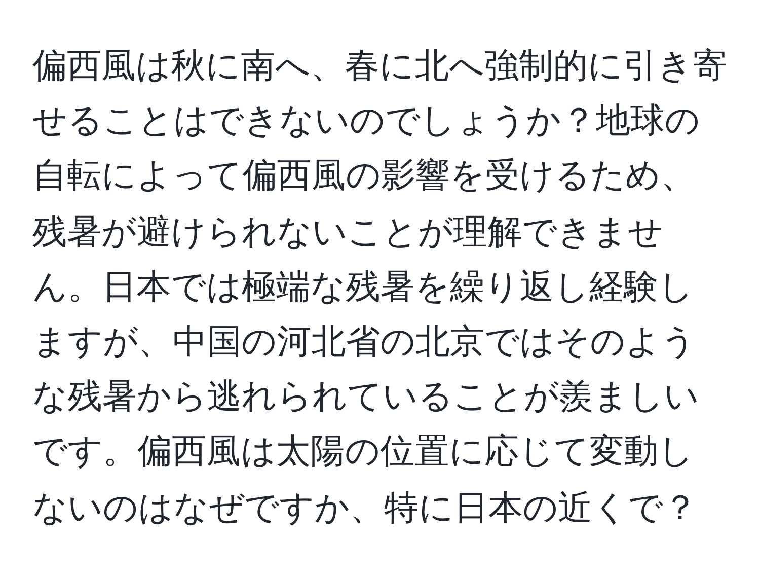 偏西風は秋に南へ、春に北へ強制的に引き寄せることはできないのでしょうか？地球の自転によって偏西風の影響を受けるため、残暑が避けられないことが理解できません。日本では極端な残暑を繰り返し経験しますが、中国の河北省の北京ではそのような残暑から逃れられていることが羨ましいです。偏西風は太陽の位置に応じて変動しないのはなぜですか、特に日本の近くで？