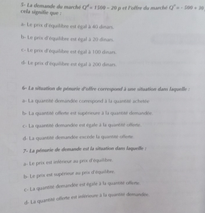 5- La demande du marché Q^d=1500-20p et l'offre du marché Q^o=-500+30
cela signifie que :
a- Le prix d'équilibre est égal à 40 dinars.
b- Le prix d'équilibre est égal à 20 dinars.
c- Le prix d'équilibre est égal à 100 dinars.
d- Le prix d'équilibre est égal à 200 dinars.
6- La situation de pénurie d’offre correspond à une situation dans laquelle :
a- La quantité demandée correspond à la quantité achetée
b- La quantité offerte est supérieure à la quantité demandée.
c- La quantité demandée est égale à la quantité offerte.
d- La quantité demandée excède la quantité offerte.
7- La pénurie de demande est la situation dans laquelle :
a- Le prix est inférieur au prix d'équilibre.
b- Le prix est supérieur au prix d'équilibre.
c- La quantité demandée est égale à la quantité offerte.
d- La quantité offerte est inférieure à la quantité demandée.