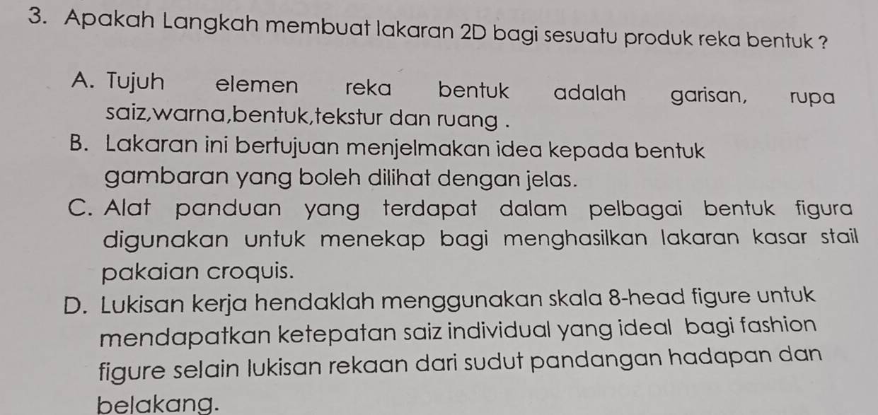 Apakah Langkah membuat lakaran 2D bagi sesuatu produk reka bentuk ?
A. Tujuh elemen reka bentuk adalah garisan, rupa
saiz,warna,bentuk,tekstur dan ruang .
B. Lakaran ini bertujuan menjelmakan idea kepada bentuk
gambaran yang boleh dilihat dengan jelas.
C. Alat panduan yang terdapat dalam pelbagai bentuk figura
digunakan untuk menekap bagi menghasilkan lakaran kasar stail.
pakaian croquis.
D. Lukisan kerja hendaklah menggunakan skala 8 -head figure untuk
mendapatkan ketepatan saiz individual yang ideal bagi fashion 
figure selain lukisan rekaan dari sudut pandangan hadapan dan 
belakang.