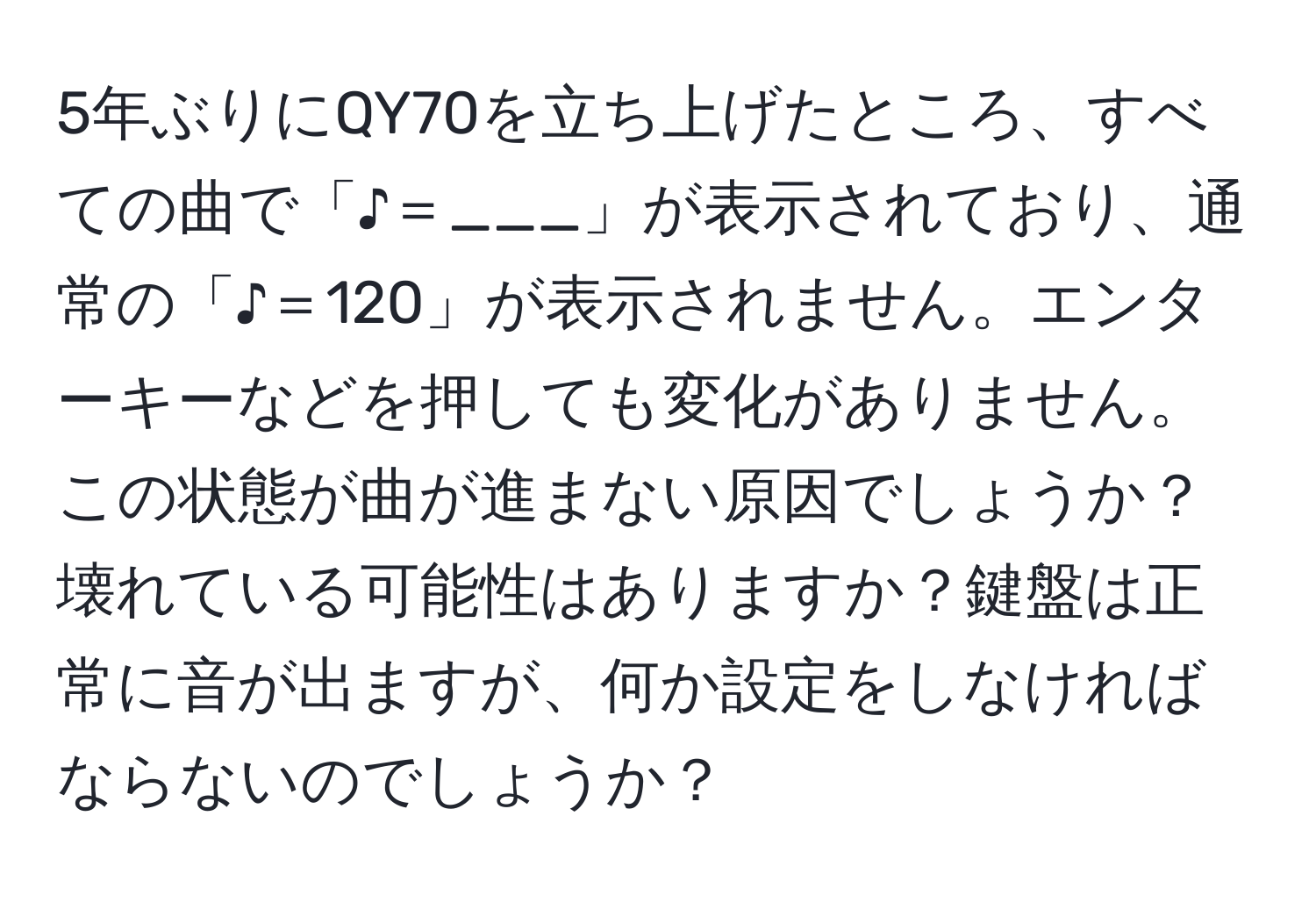 5年ぶりにQY70を立ち上げたところ、すべての曲で「♪＝___」が表示されており、通常の「♪＝120」が表示されません。エンターキーなどを押しても変化がありません。この状態が曲が進まない原因でしょうか？壊れている可能性はありますか？鍵盤は正常に音が出ますが、何か設定をしなければならないのでしょうか？