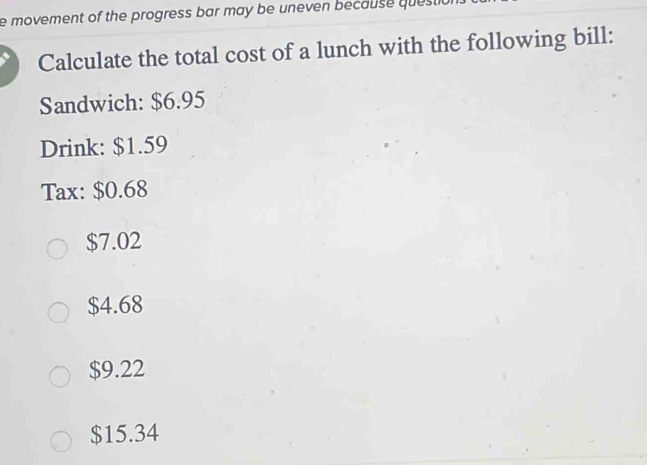 movement of the progress bar may be uneven because que 
Calculate the total cost of a lunch with the following bill:
Sandwich: $6.95
Drink: $1.59
Tax: $0.68
$7.02
$4.68
$9.22
$15.34