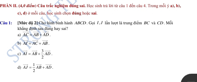 PHÀN II. (4,0 điểm) Câu trắc nghiệm đúng sai. Học sinh trả lời từ câu 1 đến câu 4. Trong mỗi ý a), b),
c), d) ở mỗi câu, học sinh chọn đúng hoặc sai.
Câu 1: [Mức độ 2] Cho hình bình hành ABCD. Gọi 7, J lần lượt là trung điểm BC và CD. Mỗi
khẳng định sau đúng hay sai?
a) vector AC=vector AB+vector AD.
b) vector AI=vector AC+vector AB.
c) overline AI=overline AB+ 3/2 overline AD.
d) overline AJ= 1/2 overline AB+overline AD.