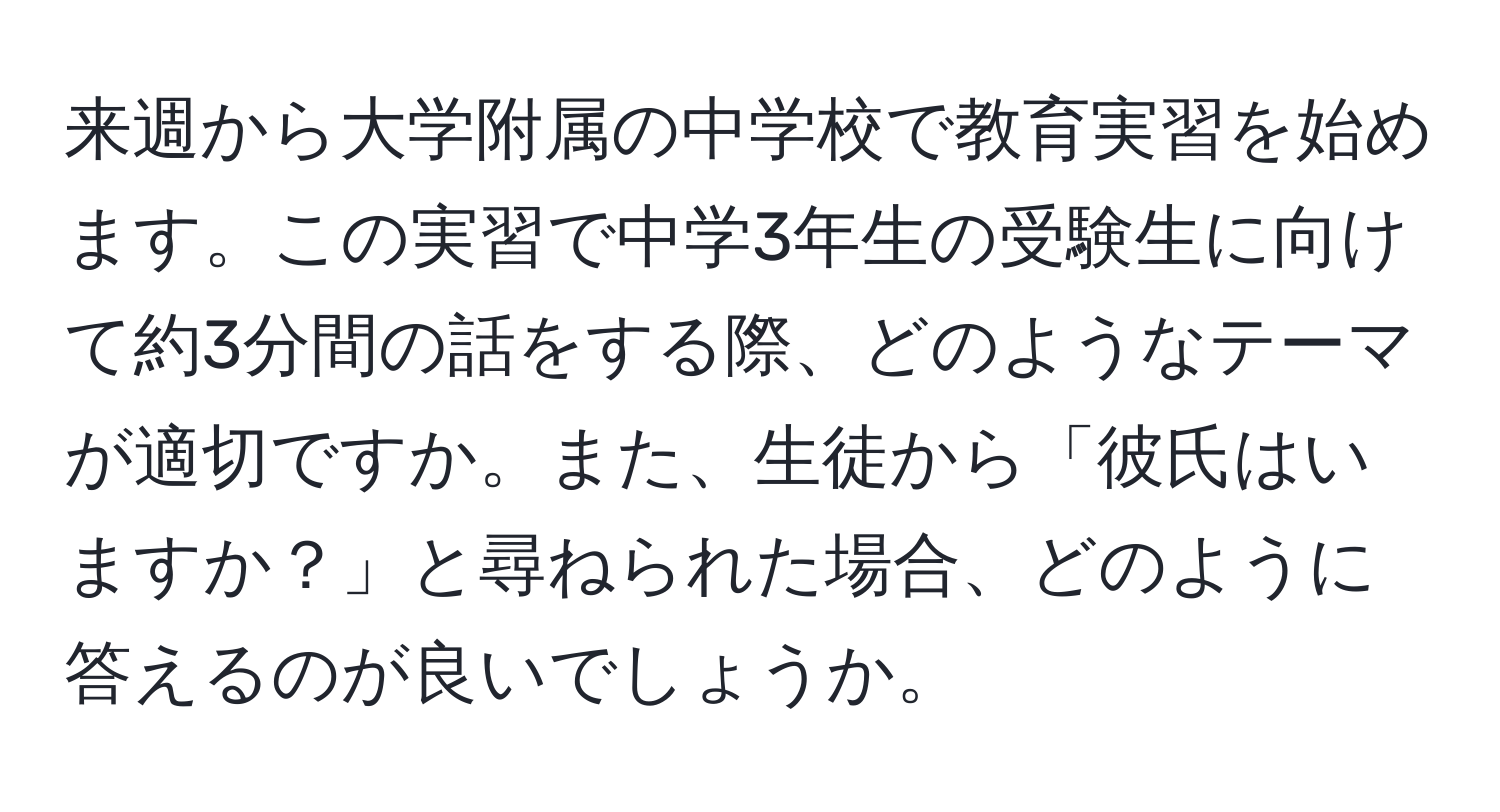 来週から大学附属の中学校で教育実習を始めます。この実習で中学3年生の受験生に向けて約3分間の話をする際、どのようなテーマが適切ですか。また、生徒から「彼氏はいますか？」と尋ねられた場合、どのように答えるのが良いでしょうか。