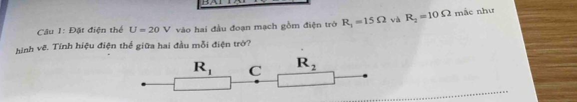 Đặt điện thế U=20V vào hai đầu đoạn mạch gồm điện trở R_1=15Omega và R_2=10Omega mắc như
hình vẽ. Tính hiệu điện thế giữa hai đầu mỗi điện trở?
R_1 C R_2