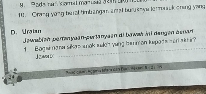 Pada hari kiamat manusia akan uikumpuik 
10. Orang yang berat timbangan amal buruknya termasuk orang yang 
D. Uraian 
Jawablah pertanyaan-pertanyaan di bawah ini dengan benar! 
1. Bagaimana sikap anak saleh yang beriman kepada hari akhir? 
Jawab:
24 Pendidikan Agama Islam dan Budi Pekerti 5 - 2 / PN