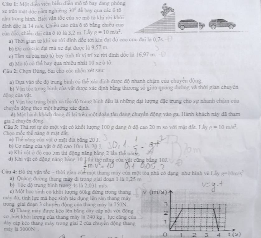 Một diễn viên biểu diễn mô tỏ bay đang phóng
xe trên mặt đốc nằm nghiêng 30° để bay qua các ô tố
như trong hình. Biết vận tốc của xe mô tô khi rời khỏ
đinh dốc là 14 m/s. Chiều cao của ô tô bằng chiều cao
của dốc, chiều đài của ô tô là 3,2 m. Lấy g=10m/s^2.
a) Thời gian từ khi xe rời đỉnh dốc tới khi đạt độ cao cực đại là 0,7s.
b) Độ cao cực đại mà xe đạt được là 9,57 m.
c) Tầm xa của mô tô bay tính từ vị trí xe rời đinh dốc là 16,97 m.
d) Mô tô có thể bay qua nhiều nhất 10 xe ô tố.
Cầu 2: Chọn Đúng, Sai cho các nhận xét sau:
a) Dựa vào tốc độ trung bình có thể xác định được độ nhanh chậm của chuyển động.
b) Vận tốc trung bình của vật được xác định bằng thương số giữa quãng đường và thời gian chuyên
động của vật.
c) Vận tốc trung bình và tốc độ trung bình đều là những đại lượng đặc trung cho sự nhanh chậm của
chuyển động theo một hướng xác định.
d) Một hành khách đang đi lại trên một đoàn tàu đang chuyển động vào ga. Hành khách này đã tham
gia 2 chuyển động.
Câu 3: Thả rơi tự do một vật có khối lượng 100 g đang ở độ cao 20 m so với mặt đất. Lầy g=10m/s^2.
Chọn mốc thể năng ở mặt đất.
a) Thế năng của vật ở mặt đất bằng 20 J.
b) Cơ năng của vật ở độ cao 10m là 20 J.
c) Khi vật ở độ cao 5m thì động năng bằng 2 lần thể năng.
d) Khi vật có động năng bằng 10 J thì thế năng của vật cũng bằng 10J.
Câu 4: Đồ thị vận tốc - thời gian của một thang máy của một tòa nhà có dạng như hình vẽ.Lây g=10m/s^2
a) Quãng đường thang mây đi trong giai đoạn 1 là 1,25 m
b) Tốc độ trung bình trong 4s là 2,031 m/s.
c) Một học sinh có khổi lượng 60kg đứng trong thang ν (m/s)
máy đó, tính lực mả học sinh tác dụng lên sản thang máy
trong giai đoạn 3 chuyển động của thang máy là 750N. 3
d) Thang máy được kéo lên bằng dây cáp nổi với động 2
cơ ,biết khối lượng của thang máy là 240 kg , lực căng của
đây cáp kéo thang máy trong giai 2 của chuyên động thang 1
máy là 3000N .
0 1 2 3 4 t (s)