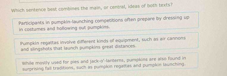 Which sentence best combines the main, or central, ideas of both texts?
Participants in pumpkin-launching competitions often prepare by dressing up
in costumes and hollowing out pumpkins.
Pumpkin regattas involve different kinds of equipment, such as air cannons
and slingshots that launch pumpkins great distances.
While mostly used for pies and jack-o'-lanterns, pumpkins are also found in
surprising fall traditions, such as pumpkin regattas and pumpkin launching.