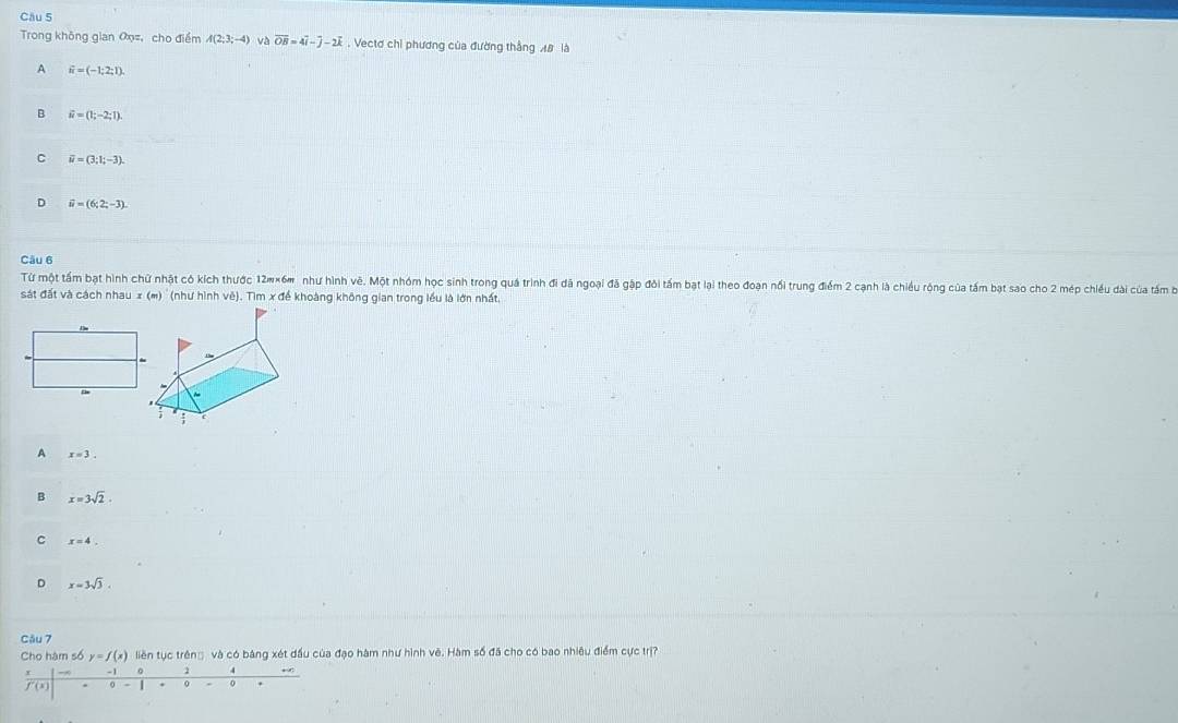 Trong không gian O =, cho điểm A(2:3:-4) và overline OB=4overline i-overline j-2overline k. Vectơ chỉ phương của đường thắng AB là
A widehat n=(-1;2;1).
B vector u=(1;-2;1).
C vector u=(3;1;-3).
D widehat u=(6;2;-3). 
Câu 6
Từ một tấm bạt hình chữ nhật có kích thước 12#×6m như hình vê. Một nhóm học sinh trong quá trình đi đã ngoại đã gập đôi tấm bạt lại theo đoạn nổi trung điểm 2 cạnh là chiều rộng của tấm bạt sao cho 2 mép chiều dài của tấm bộ
sát đất và cách nhau x (m) '' (như hình vê). Tìm x để khoàng không gian trong lều là lớn nhất,
A x=3.
B x=3sqrt(2).
C x=4.
D x=3sqrt(3). 
Câu 7
Cho hàm số y=f(x) liên tục trêng và có bàng xét đầu của đạo hàm như hình vê. Hàm số đã cho có bao nhiêu điểm cực trị?
。 2
f'(x) 0 - | 0