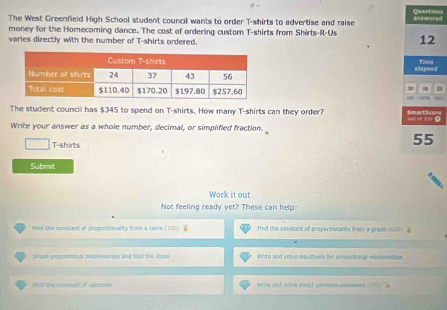 Questions 
The West Greenfield High School student council wants to order T-shirts to advertise and raise unswered 
money for the Homecoming dance. The cost of ordering custom T-shirts from Shirts-R-Us 
varies directly with the number of T-shirts ordered.
12
Tima 
elapeed 
∞ 
The student council has $345 to spend on T-shirts. How many T-shirts can they order? Smart Score 
oot of 100 O 
Write your answer as a whole number, decimal, or simplified fraction. 
T-shirts
55
Submit 
Work it out 
Not feeling ready yet? These can help: 
Pimd the constant of proporisonality from a table (100) Find the constant of proportionality from a graeh st00 
Graph prspemon al spaponships and finl the slope Write and soive equations for prosortonal reanmntos 
of summon winte and soize direct vemomon cosamees .