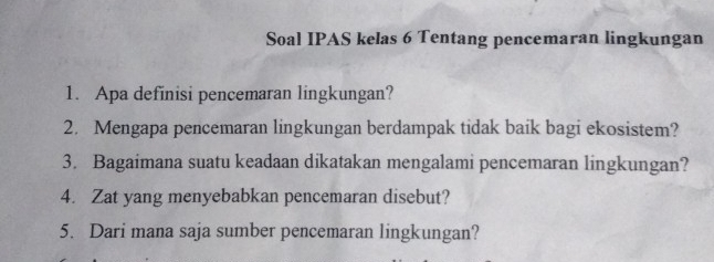 Soal IPAS kelas 6 Tentang pencemaran lingkungan 
1. Apa definisi pencemaran lingkungan? 
2. Mengapa pencemaran lingkungan berdampak tidak baik bagi ekosistem? 
3. Bagaimana suatu keadaan dikatakan mengalami pencemaran lingkungan? 
4. Zat yang menyebabkan pencemaran disebut? 
5. Dari mana saja sumber pencemaran lingkungan?