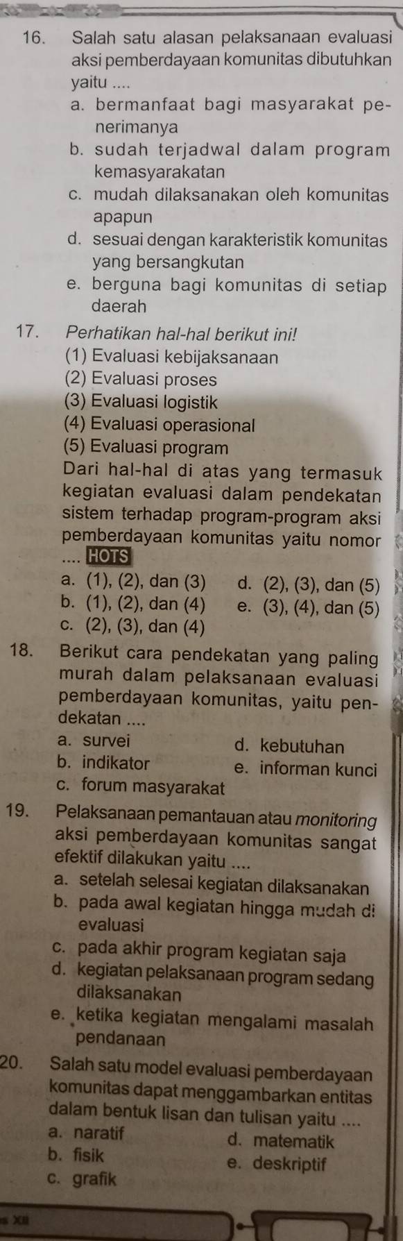 Salah satu alasan pelaksanaan evaluasi
aksi pemberdayaan komunitas dibutuhkan
yaitu ....
a. bermanfaat bagi masyarakat pe-
nerimanya
b. sudah terjadwal dalam program
kemasyarakatan
c. mudah dilaksanakan oleh komunitas
apapun
d. sesuai dengan karakteristik komunitas
yang bersangkutan
e. berguna bagi komunitas di setiap
daerah
17. Perhatikan hal-hal berikut ini!
(1) Evaluasi kebijaksanaan
(2) Evaluasi proses
(3) Evaluasi logistik
(4) Evaluasi operasional
(5) Evaluasi program
Dari hal-hal di atas yang termasuk
kegiatan evaluasi dalam pendekatan
sistem terhadap program-program aksi
pemberdayaan komunitas yaitu nomor
HOTS
a. (1), (2), dan (3) d. (2), (3), dan (5)
b. (1), (2), dan (4) e. (3), (4), dan (5)
c. (2), (3), dan (4)
18. Berikut cara pendekatan yang paling
murah dalam pelaksanaan evaluasi
pemberdayaan komunitas, yaitu pen-
dekatan ....
a. survei d. kebutuhan
b. indikator e. informan kunci
c. forum masyarakat
19. Pelaksanaan pemantauan atau monitoring
aksi pemberdayaan komunitas sangat
efektif dilakukan yaitu ....
a. setelah selesai kegiatan dilaksanakan
b. pada awal kegiatan hingga mudah di
evaluasi
c. pada akhir program kegiatan saja
d. kegiatan pelaksanaan program sedang
diläksanakan
e. ketika kegiatan mengalami masalah
pendanaan
20. Salah satu model evaluasi pemberdayaan
komunitas dapat menggambarkan entitas
dalam bentuk lisan dan tulisan yaitu ....
a. naratif d. matematik
b. fisik e. deskriptif
c. grafik
s XI