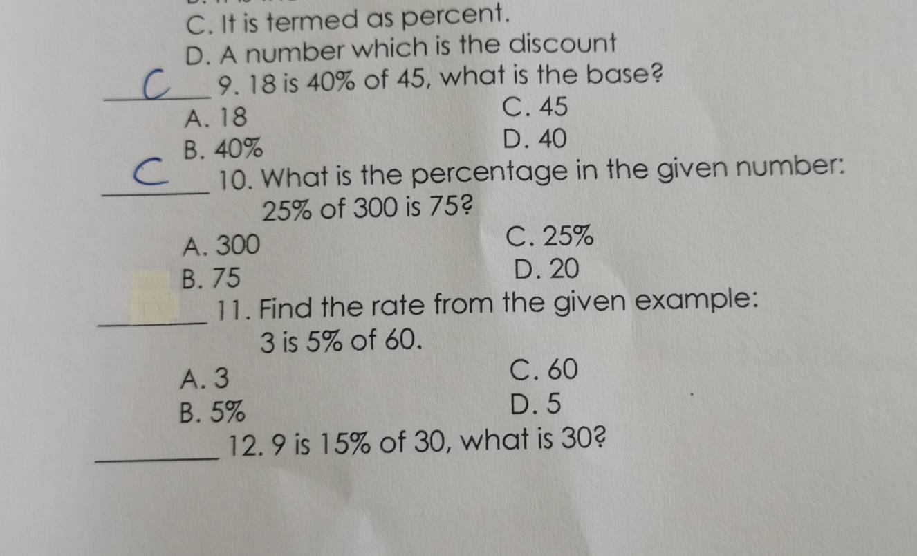 C. It is termed as percent.
D. A number which is the discount
_
9. 18 is 40% of 45, what is the base?
A. 18
C. 45
B. 40%
D. 40
_
10. What is the percentage in the given number:
25% of 300 is 75?
A. 300
C. 25%
B. 75
D. 20
_
11. Find the rate from the given example:
3 is 5% of 60.
A. 3 C. 60
B. 5%
D. 5
_
12. 9 is 15% of 30, what is 30?