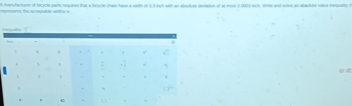 A manufacturer of bicycle parts requires that a bicycle chain have a width of 0.3 inch with an absolute deviation of at most 0.0003 inch. Write and solve an absolute value inequality t
represents the acceptable widths w .
I