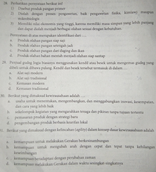 Perhatikan pernyataan berikut ini!
1) Disebut produk pangan primer
2) Diolah dengan proses pengawetan, baik pengawetan fisika, kimiawi maupun
mikrobiologis
3) Memiliki nilai ekonomis yang tinggi, karena memiliki masa simpan yang lebih panjang
dan dapat diolah menjadi berbagai olahan sesuai dengan kebutuhan.
Pernyataan di atas merupakan identifikasi dari ….
a. Produk olahan pangan siap saji
b. Produk olahan pangan setengah jadi
c. Produk olahan pangan dari daging dan ikan
d. Produk olahan bahan mentah menjadi olahan siap santap
29. Penjual gudeg Jogja biasanya menggunakan kendil atau besek untuk mengemas gudeg yang
dibeli untuk dibawa pulang. Kendil dan besek tersebut termasuk di dalam…
a. Alat saji modern
b. Alat saji tradisional
c. Kemasan modern
d. Kemasan tradisional
30. Berikut yang dimaksud kewirausahaan adalah ….
a. usaha untuk menentukan, mengembangkan, dan menggabungkan inovasi, kesempatan,
dan cara yang lebih baik
b. sekelompok kegiatan yang mengarahkan tenaga dan pikiran tanpa tujuan tertentu
c. pemasaran produk dengan strategi baru
d. pengembangan produk berbasis kearifan lokal
1. Berikut yang dimaksud dengan kelincahan (agility) dalam konsep dasar kewirausahaan adalah
.
a. kemampuan untuk melakukan Gerakan berkesinambungan
b. kemampuan untuk mengubah arah dengan cepat dan tepat tanpa kehilangan
keseimbangan
c. . kemampuan beradaptasi dengan perubahan zaman
d. kemampuan melakukan Gerakan dalam waktu sesingkat-singkatnya