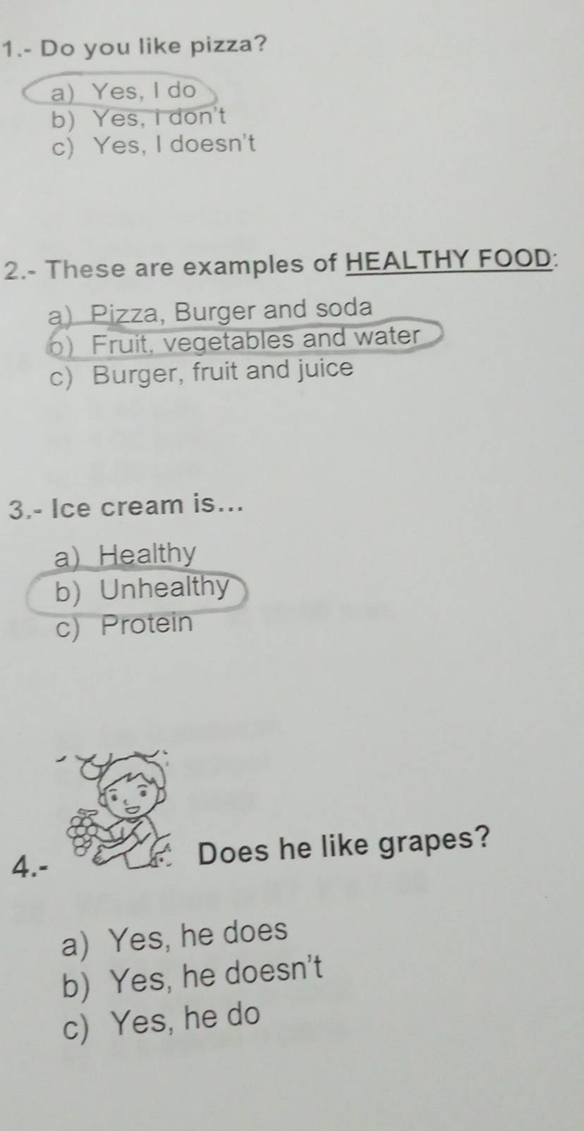 1.- Do you like pizza?
a) Yes, I do
b)Yes, I don't
c) Yes, I doesn't
2.- These are examples of HEALTHY FOOD:
a) Pizza, Burger and soda
) Fruit, vegetables and water
c) Burger, fruit and juice
3.- Ice cream is...
a) Healthy
b) Unhealthy
c) Protein
4.-
Does he like grapes?
a) Yes, he does
b) Yes, he doesn't
c) Yes, he do