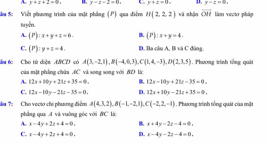 A. y+z+2=0. B. y-z-2=0. C. y+z=0. D. y-z=0. 
âu 5: Viết phương trình của mặt phẳng (P) qua điểm H(2,2,2) và nhận vector OH làm vectơ pháp
tuyến.
A. (P):x+y+z=6. B. (P):x+y=4.
C. (P):y+z=4. D. Ba câu A, B và C đúng.
âu 6: Cho tứ diện ABCD có A(3,-2,1), B(-4,0,3), C(1,4,-3), D(2,3,5). Phương trình tổng quát
của mặt phẳng chứa AC và song song với BD là:
A. 12x+10y+21z+35=0. B. 12x-10y+21z-35=0.
C. 12x-10y-21z-35=0. D. 12x+10y-21z+35=0. 
âu 7: Cho vectơ chi phương điểm A(4,3,2), B(-1,-2,1), C(-2,2,-1). Phương trình tổng quát của mặt
phẳng qua A và vuông góc với BC là:
A. x-4y+2z+4=0. B. x+4y-2z-4=0.
C. x-4y+2z+4=0. D. x-4y-2z-4=0.