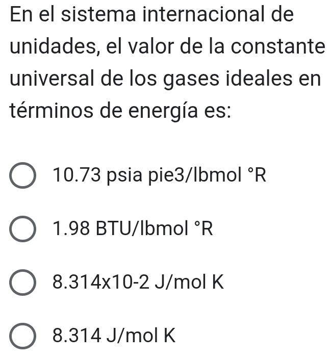 En el sistema internacional de
unidades, el valor de la constante
universal de los gases ideales en
términos de energía es:
10.73 psia pie3/lbmol°R
1. 98 BTU/lbmol°R
8. 314* 10-2 J/mol K
8. 314 J/mol K