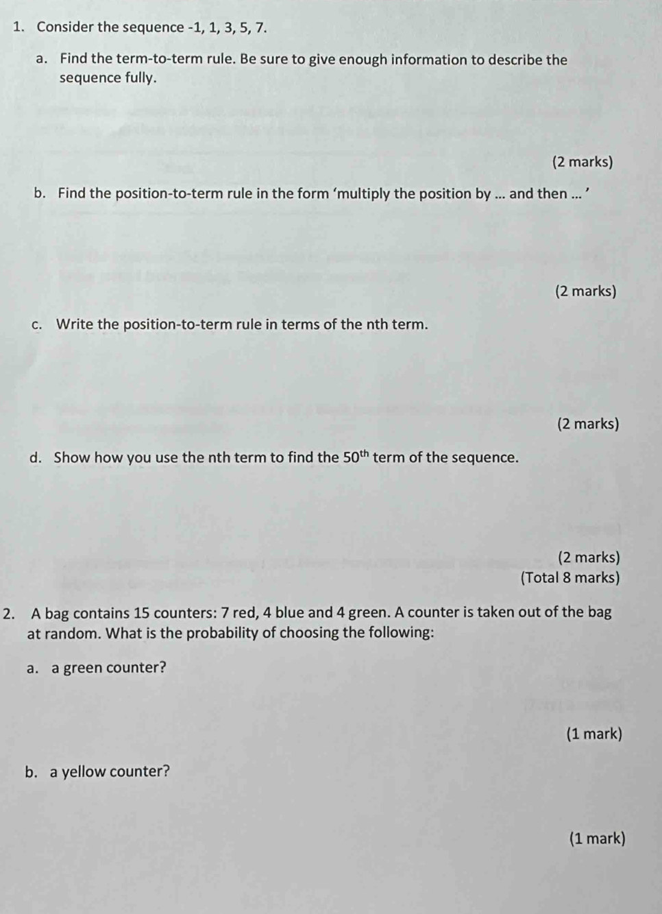 Consider the sequence -1, 1, 3, 5, 7. 
a. Find the term-to-term rule. Be sure to give enough information to describe the 
sequence fully. 
(2 marks) 
b. Find the position-to-term rule in the form ‘multiply the position by ... and then ... ’ 
(2 marks) 
c. Write the position-to-term rule in terms of the nth term. 
(2 marks) 
d. Show how you use the nth term to find the 50^(th) term of the sequence. 
(2 marks) 
(Total 8 marks) 
2. A bag contains 15 counters: 7 red, 4 blue and 4 green. A counter is taken out of the bag 
at random. What is the probability of choosing the following: 
a. a green counter? 
(1 mark) 
b. a yellow counter? 
(1 mark)