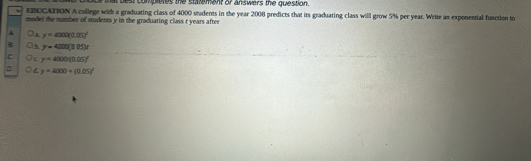 that b est completes the statement or answers the question.
EDU CATION A college with a graduating class of 4000 students in the year 2008 predicts that its graduating class will grow 5% per year. Write an exponential function to
model the number of students y in the graduating class t years after
e y=4000(0.05)^t
B h. y=4000(8.05)t
c C y=4000(0.05)^t
y=4000+(0.05)^t