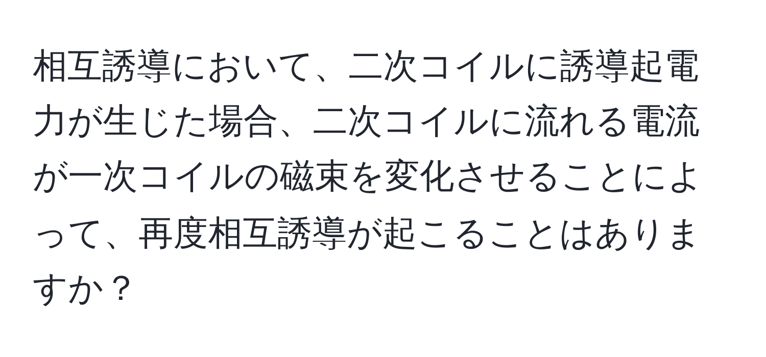 相互誘導において、二次コイルに誘導起電力が生じた場合、二次コイルに流れる電流が一次コイルの磁束を変化させることによって、再度相互誘導が起こることはありますか？