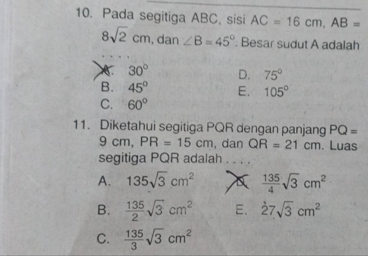 Pada segitiga ABC, sisi AC=16cm, AB=
8sqrt(2)cm .da n∠ B=45°. Besar sudut A adalah
30°
D. 75°
B. 45°
E. 105°
C. 60°
11. Diketahui segitiga PQR dengan panjang PQ=
9cm, PR=15cm , dan QR=21cm. Luas
segitiga PQR adalah . . . .
A. 135sqrt(3)cm^2  135/4 sqrt(3)cm^2
B.  135/2 sqrt(3)cm^2 E. 27sqrt(3)cm^2
C.  135/3 sqrt(3)cm^2