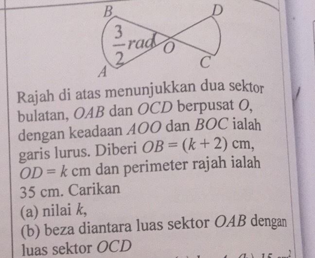 Rajah di atas menunjukkan dua sektor
bulatan, OAB dan OCD berpusat O,
dengan keadaan AOO dan BOC ialah
garis lurus. Diberi OB=(k+2)cm,
OD=kcm dan perimeter rajah ialah
35 cm. Carikan
(a) nilai k,
(b) beza diantara luas sektor OAB dengan
luas sektor OCD
2