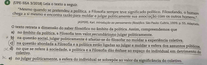 4 (UPE-SSA 3/2018) Leia o texto a seguir.
“Mesmo quando se pretendeu a política, a Filosofia sempre teve significado político. Filosofando, o homem
chega a si mesmo e encontra razão para moldar e julgar politicamente sua associação com os outros homens."
JASPERS, KarL. Introdução do pensomento filosófico. São Paulo: Cultrix, 1999. p. 55. Adaptado.
O texto retrata a dimensão do saber filosófico no âmbito da política. Assim, compreendemos que
a) no âmbito da política, a Filosofia tem valor secundário no julgar politicamente.
b) na questão social, julgar politicamente é afastar-se do filosofar no moldar a experiência coletiva.
c) na questão abordada a Filosofia e a política estão ligadas ao julgar e moldar a esfera dos assuntos públicos.
d) no que se refere à sociedade, a política e a Filosofia dão ênfase ao espaço do individual em detrimento do
coletivo.
e) no julgar politicamente, a esfera do individual se sobrepõe ao valor da significância do coletivo.