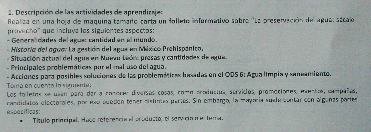 Descripción de las actividades de aprendizaje: 
Realiza en una hoja de maquina tamaño carta un folleto informativo sobre “La preservación del agua: sácale 
provecho” que incluya los siguientes aspectos: 
- Generalidades del agua: cantidad en el mundo. 
- Historia del agua: La gestión del agua en México Prehispánico, 
- Situación actual del agua en Nuevo León: presas y cantidades de agua. 
- Principales problemáticas por el mal uso del agua. 
- Acciones para posibles soluciones de las problemáticas basadas en el ODS 6: Agua limpia y saneamiento. 
Toma en cuenta lo siguiente: 
Los folletos se usan para dar a conocer diversas cosas, como productos, servicios, promociones, eventos, campañas, 
candidatos electorales, por eso pueden tener distintas partes. Sin embargo, la mayoría suele contar con algunas partes 
específicas: 
Título principal. Hace referencia al producto, el servicio o el tema.