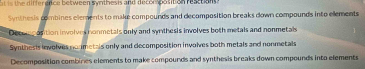 at is the difference between synthesis and decomposition reactions?
Synthesis combines elements to make compounds and decomposition breaks down compounds into elements
Decomposition involves nonmetals only and synthesis involves both metals and nonmetals
Synthesis involves nonmetals only and decomposition involves both metals and nonmetals
Decomposition combines elements to make compounds and synthesis breaks down compounds into elements