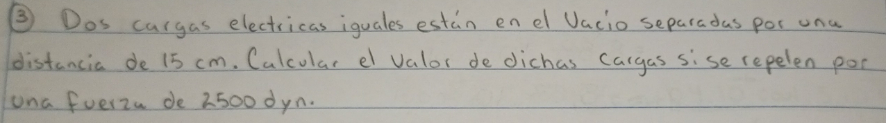 ③ Dos cargas electricas iquales estin en el Vacio separadas por una 
distancia de 15 cm. Calcular el valor de dichas cargas sise repelen poc 
ona fuerzu de 2500 dyn.