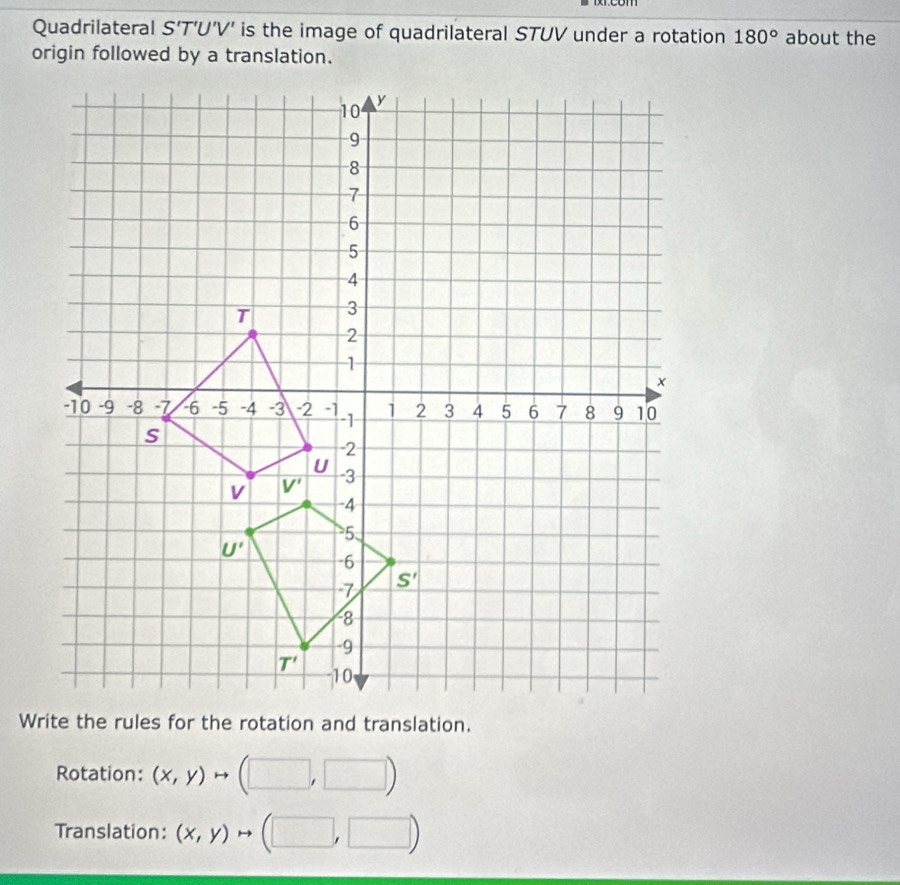 Quadrilateral S’T’U’V' is the image of quadrilateral STUV under a rotation 180° about the
origin followed by a translation.
Rotation: (x,y)to (□ ,□ )
Translation: (x,y)to (□ ,□ )