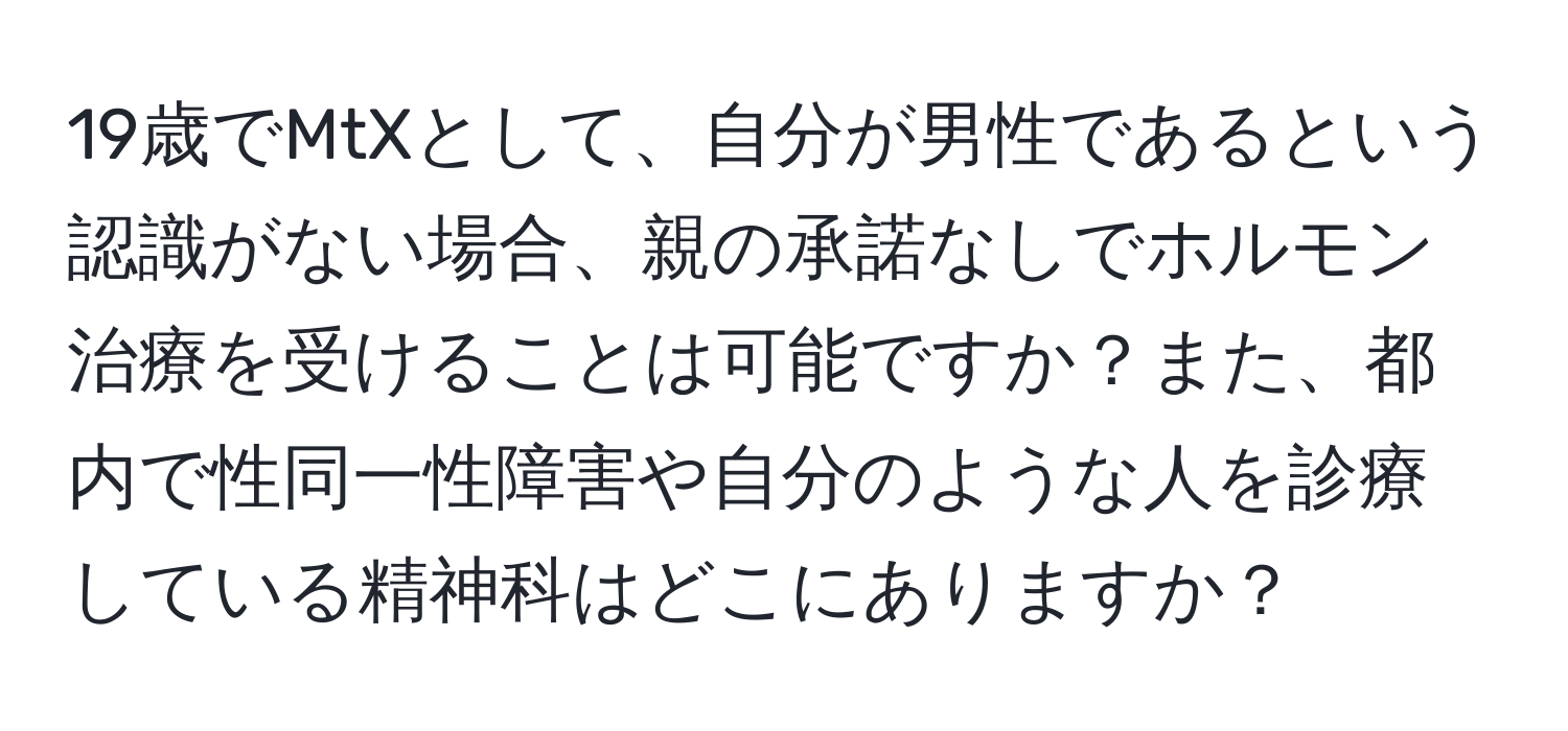 19歳でMtXとして、自分が男性であるという認識がない場合、親の承諾なしでホルモン治療を受けることは可能ですか？また、都内で性同一性障害や自分のような人を診療している精神科はどこにありますか？