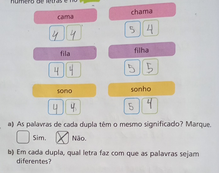 número de letras e no
cama chama
5
fila filha
sono sonho
5
a) As palavras de cada dupla têm o mesmo significado? Marque.
Sim. Não.
b) Em cada dupla, qual letra faz com que as palavras sejam
diferentes?