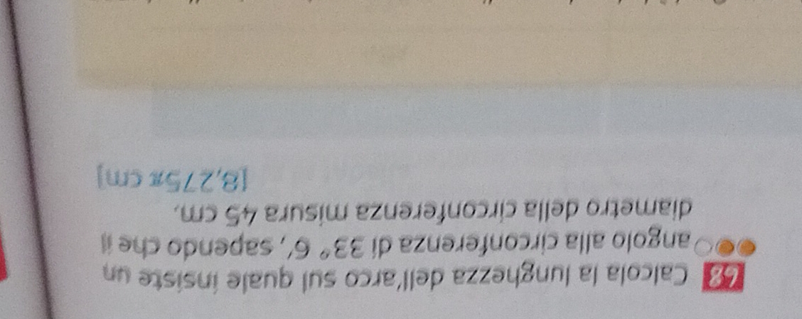 68º Calcola la lunghezza dell'arco sul quale insiste un 
angolo alla circonferenza dí 33°6' , sapendo che i 
diametro della circonferenza misura 45 cm.
[8,275π cm]