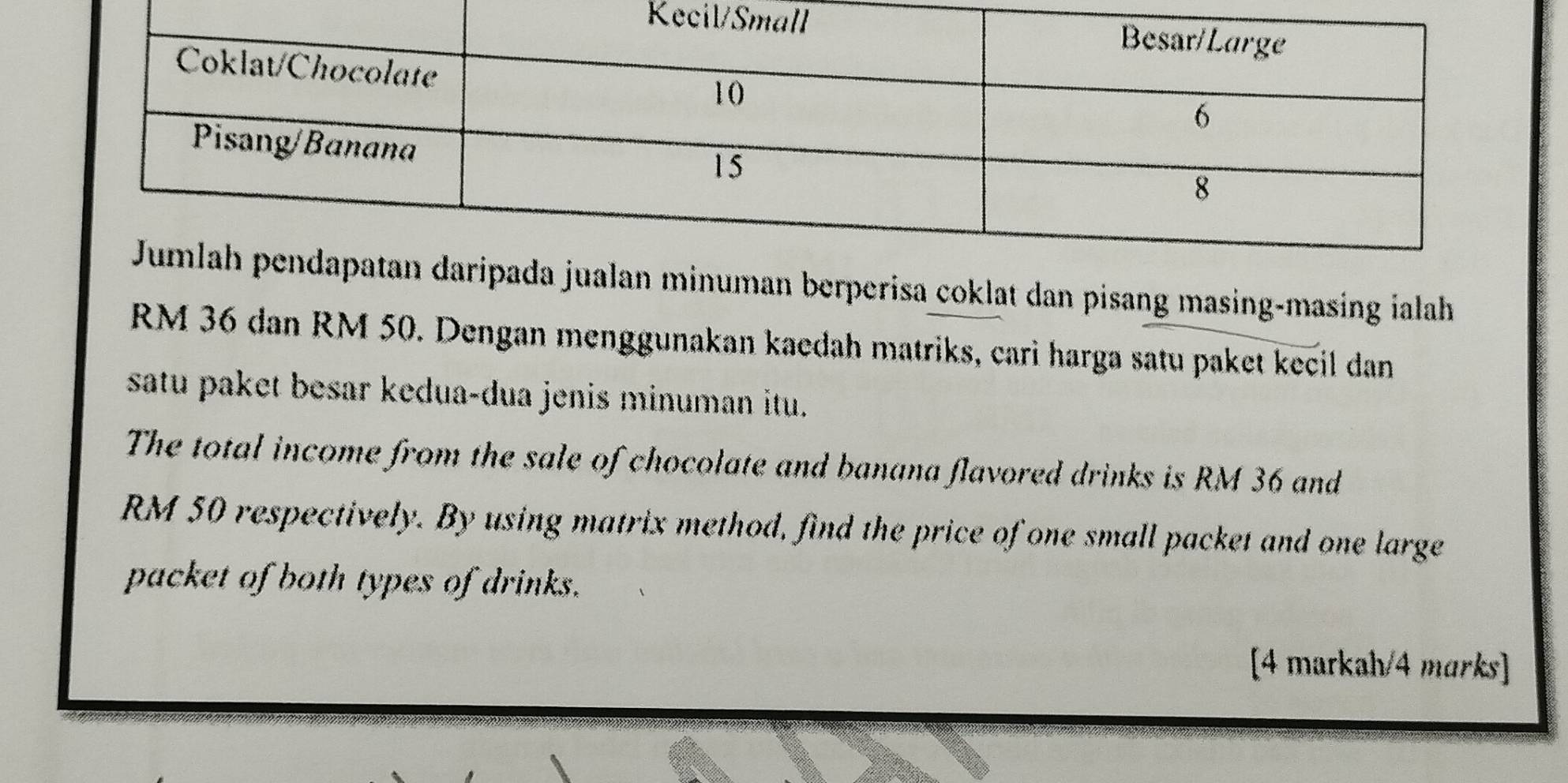 inuman berperisa coklat dan pisang masing-masing ialah
RM 36 dan RM 50. Dengan menggunakan kaedah matriks, cari harga satu paket kecil dan 
satu paket besar kedua-dua jenis minuman itu. 
The total income from the sale of chocolate and banana flavored drinks is RM 36 and
RM 50 respectively. By using matrix method, find the price of one small packet and one large 
packet of both types of drinks. 
[4 markah/4 marks]