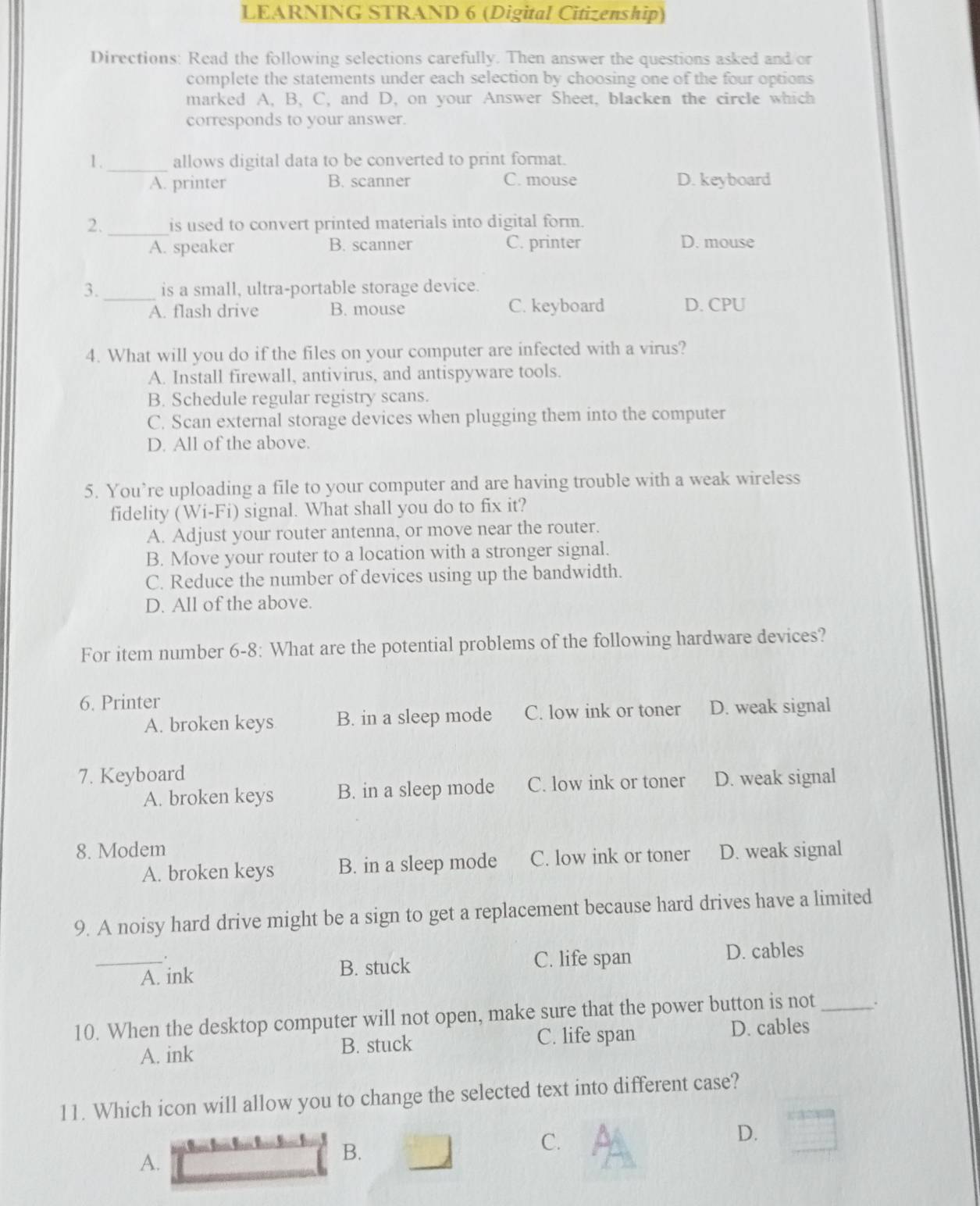 LEARNING STRAND 6 (Digital Citizenship)
Directions: Read the following selections carefully. Then answer the questions asked and or
complete the statements under each selection by choosing one of the four options
marked A, B. C, and D, on your Answer Sheet, blacken the circle which
corresponds to your answer.
1 ._ allows digital data to be converted to print format.
C. mouse
A. printer B. scanner D. keyboard
2._ is used to convert printed materials into digital form.
A. speaker B. scanner C. printer D. mouse
3._ is a small, ultra-portable storage device.
A. flash drive B. mouse C. keyboard D. CPU
4. What will you do if the files on your computer are infected with a virus?
A. Install firewall, antivirus, and antispyware tools.
B. Schedule regular registry scans.
C. Scan external storage devices when plugging them into the computer
D. All of the above.
5. You’re uploading a file to your computer and are having trouble with a weak wireless
fidelity (Wi-Fi) signal. What shall you do to fix it?
A. Adjust your router antenna, or move near the router.
B. Move your router to a location with a stronger signal.
C. Reduce the number of devices using up the bandwidth.
D. All of the above.
For item number 6-8: What are the potential problems of the following hardware devices?
6. Printer
A. broken keys B. in a sleep mode C. low ink or toner D. weak signal
7. Keyboard
A. broken keys B. in a sleep mode C. low ink or toner D. weak signal
8. Modem D. weak signal
A. broken keys B. in a sleep mode C. low ink or toner
9. A noisy hard drive might be a sign to get a replacement because hard drives have a limited
.
_A. ink B. stuck C. life span D. cables
10. When the desktop computer will not open, make sure that the power button is not_ .
A. ink B. stuck C. life span D. cables
11. Which icon will allow you to change the selected text into different case?
C.
D.
A.
B.