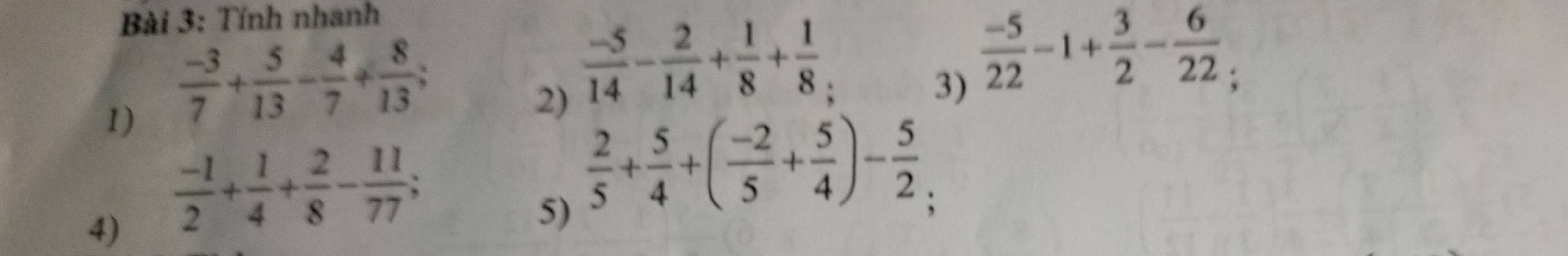 Tính nhanh 
1)  (-3)/7 + 5/13 - 4/7 + 8/13 ; a 
2)  (-5)/14 - 2/14 + 1/8 + 1/8 
3)  (-5)/22 -1+ 3/2 - 6/22 
4)  (-1)/2 + 1/4 + 2/8 - 11/77 ; 
5)  2/5 + 5/4 +( (-2)/5 + 5/4 )- 5/2 