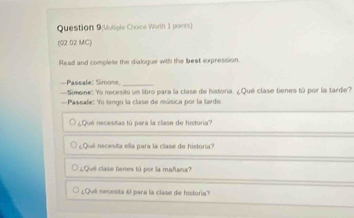 Question 9(Multiple Choice Worth 1, points) 
(02 02 MC) 
Read and complete the dialogue with the best expression. 
—Pascale: Simone,_ 
—Simone: Yo necesito un libro para la clase de historia ¿Qué clase tienes tú por la tarde? 
—Paseale: Yo tengo la clase de música por la tarde. 
¿Qué necesitas fú para la clase de historia? 
_ 
¿Qué necesita ella para la clase de historia? 
¿Qué clase tienes tú por la mañana? 
¿Qué necesita él para la clase de historia?