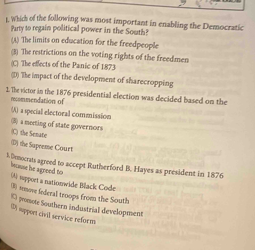 1, Which of the following was most important in enabling the Democratic
Party to regain political power in the South?
(A) The limits on education for the freedpeople
(B) The restrictions on the voting rights of the freedmen
(C) The effects of the Panic of 1873
(D) The impact of the development of sharecropping
2, The victor in the 1876 presidential election was decided based on the
recommendation of
(A) a special electoral commission
(B) a meeting of state governors
(C) the Senate
(D) the Supreme Court
3, Democrats agreed to accept Rutherford B. Hayes as president in 1876
because he agreed to
(A) support a nationwide Black Code
(B) remove federal troops from the South
(C) promote Southern industrial development
(D) support civil service reform