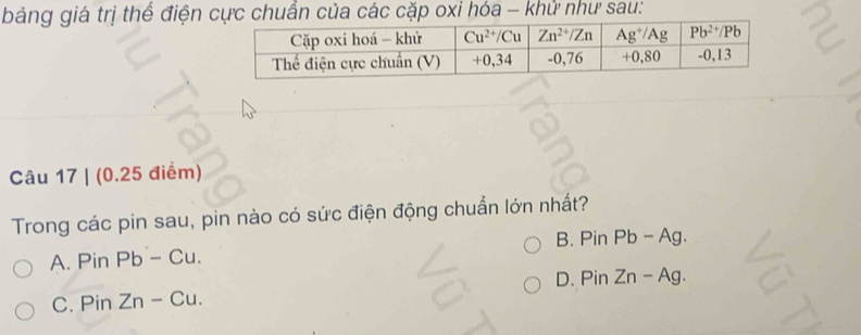 bảng giá trị thể điện  chuẩn của các cặp oxi hóa - khử như sau:
Câu 17 | (0.25 điểm)
Trong các pin sau, pin nào có sức điện động chuẩn lớn nhất?
B.
A. Pin Pb-Cu. PinPb-Ag
D. PinZn-Ag.
C. Pin Zn-Cu.