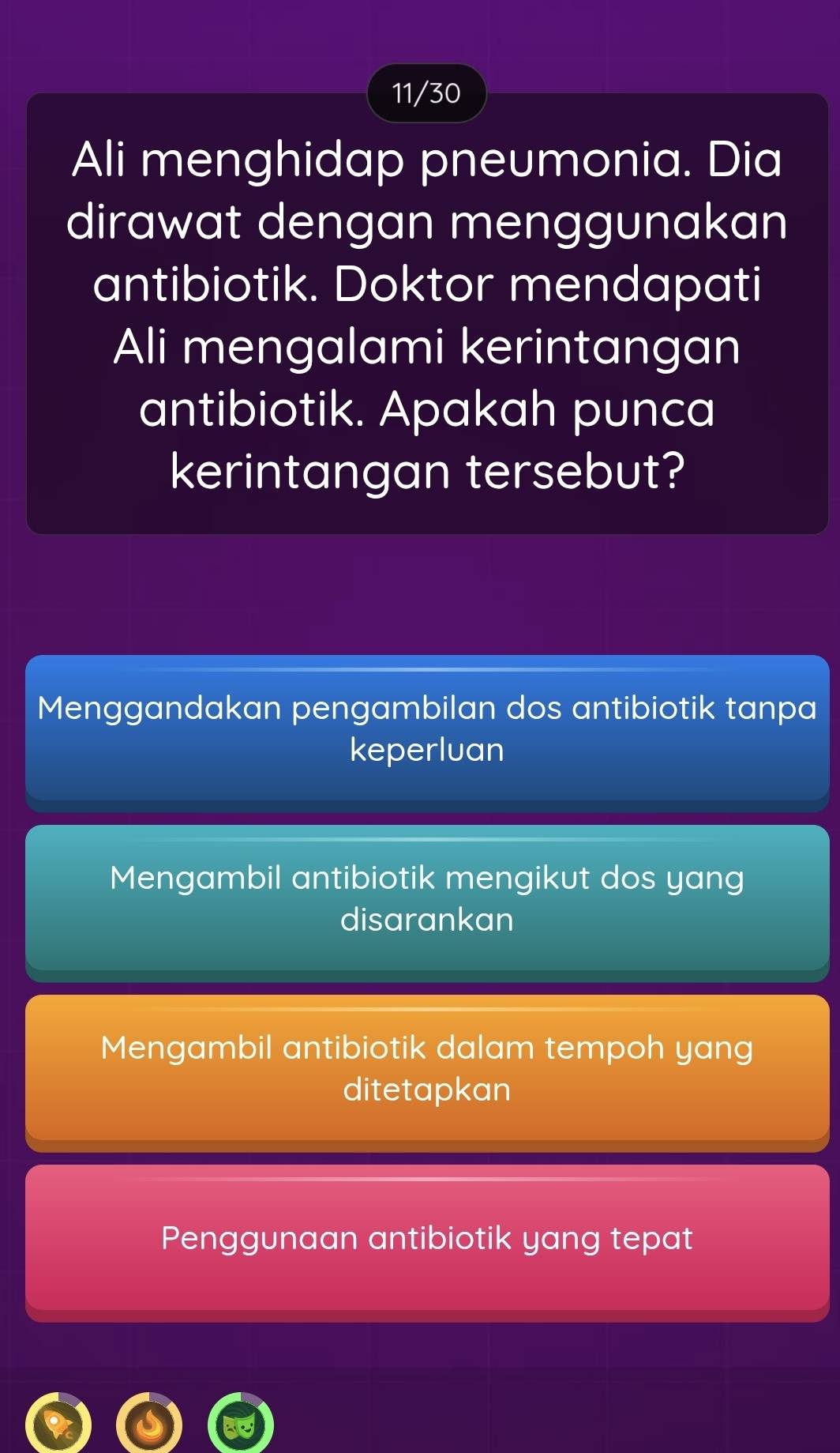 11/30
Ali menghidap pneumonia. Dia
dirawat dengan menggunakan
antibiotik. Doktor mendapati
Ali mengalami kerintangan
antibiotik. Apakah punca
kerintangan tersebut?
Menggandakan pengambilan dos antibiotik tanpa
keperluan
Mengambil antibiotik mengikut dos yang
disarankan
Mengambil antibiotik dalam tempoh yang
ditetapkan
Penggunaan antibiotik yang tepat